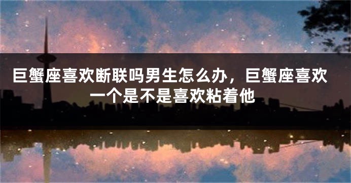 巨蟹座喜欢断联吗男生怎么办,巨蟹座喜欢一个是不是喜欢粘着他