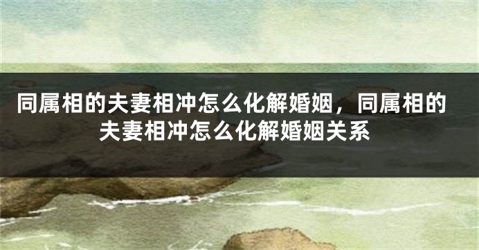 同属相的夫妻相冲怎么化解婚姻，同属相的夫妻相冲怎么化解婚姻关系