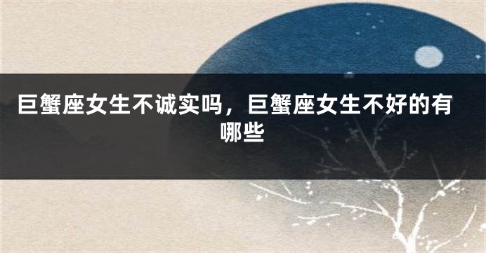 巨蟹座女生不诚实吗,巨蟹座女生不好的有哪些