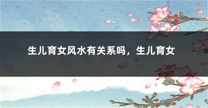 生儿育女风水有关系吗，生儿育女