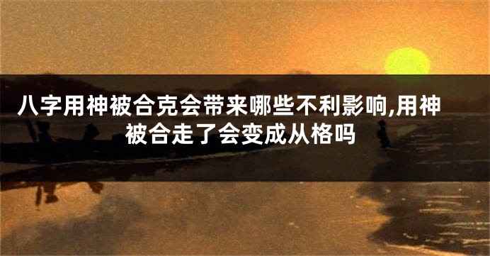 八字用神被合克会带来哪些不利影响,用神被合走了会变成从格吗