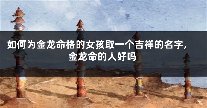 如何为金龙命格的女孩取一个吉祥的名字,金龙命的人好吗