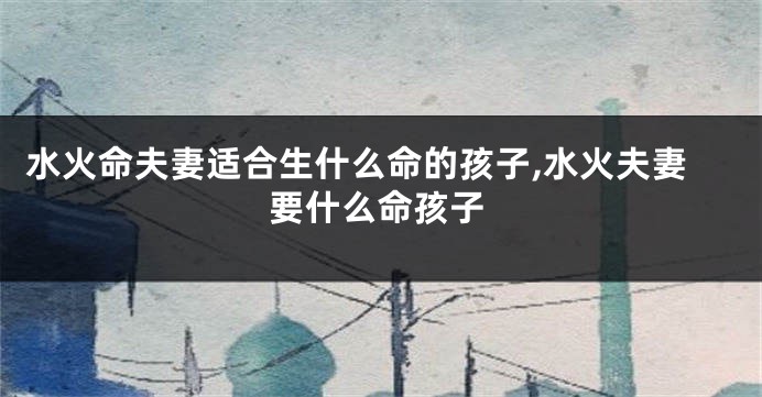 水火命夫妻适合生什么命的孩子,水火夫妻要什么命孩子