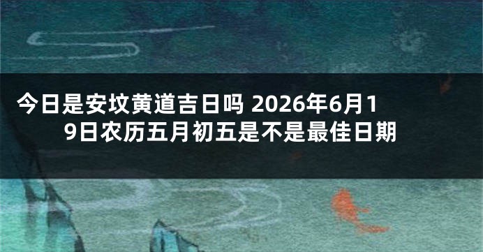 今日是安坟黄道吉日吗 2026年6月19日农历五月初五是不是最佳日期