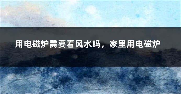 用电磁炉需要看风水吗，家里用电磁炉
