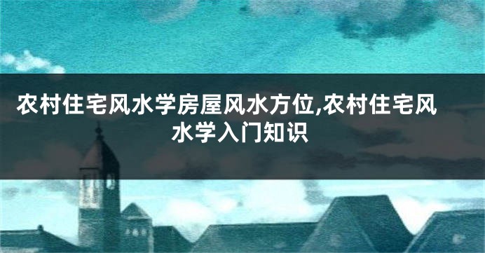 农村住宅风水学房屋风水方位,农村住宅风水学入门知识