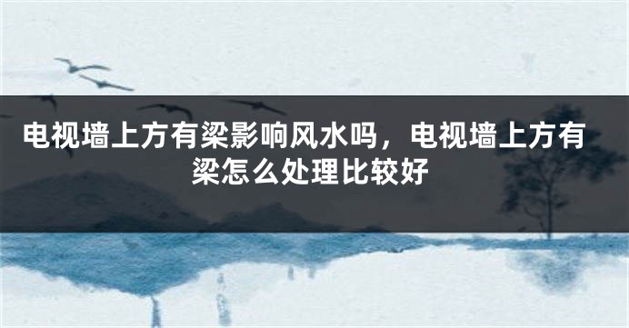 电视墙上方有梁影响风水吗，电视墙上方有梁怎么处理比较好