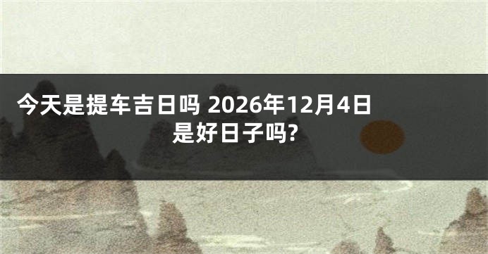 今天是提车吉日吗 2026年12月4日是好日子吗?