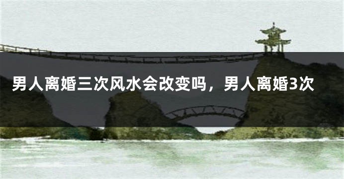 男人离婚三次风水会改变吗，男人离婚3次