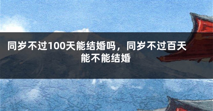 同岁不过100天能结婚吗,同岁不过百天能不能结婚
