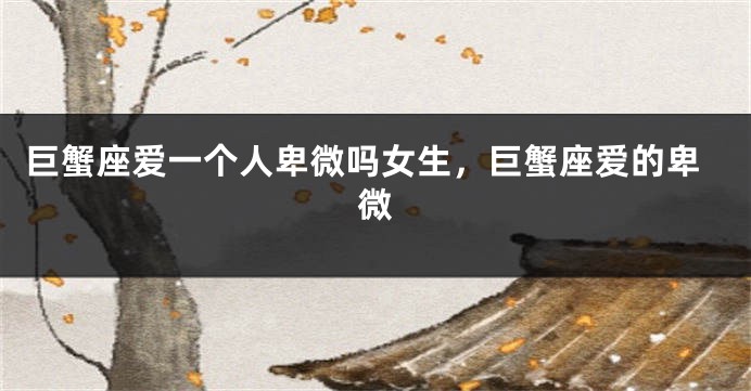 巨蟹座爱一个人卑微吗女生，巨蟹座爱的卑微