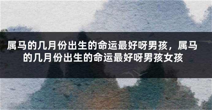 属马的几月份出生的命运最好呀男孩,属马的几月份出生的命运最好呀男孩女孩