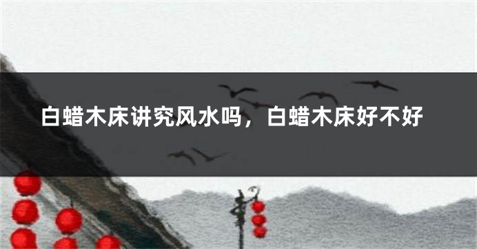 白蜡木床讲究风水吗，白蜡木床好不好
