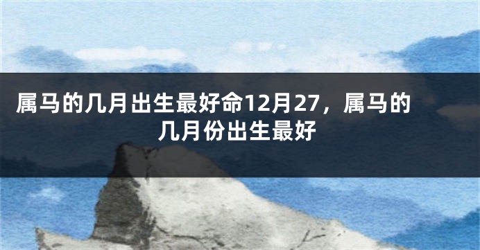属马的几月出生最好命12月27,属马的几月份出生最好