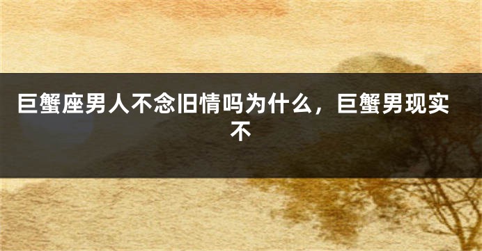 巨蟹座男人不念旧情吗为什么，巨蟹男现实不