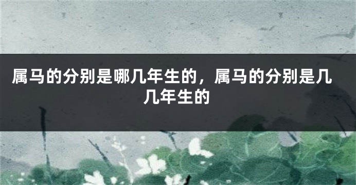 属马的分别是哪几年生的，属马的分别是几几年生的