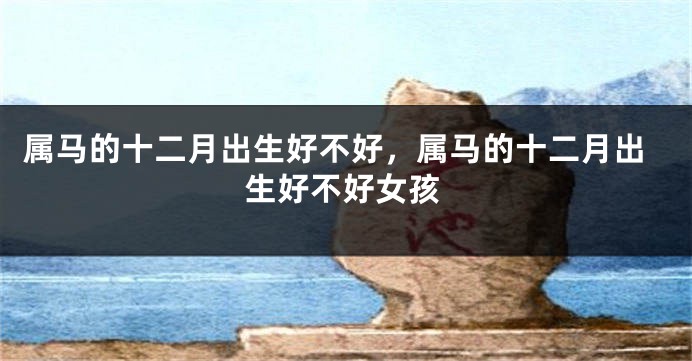 属马的十二月出生好不好,属马的十二月出生好不好女孩