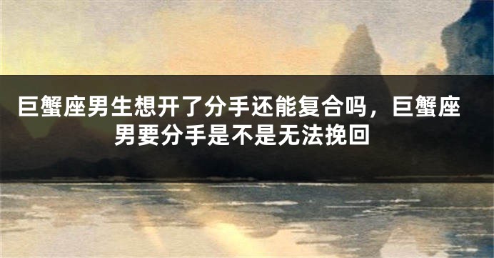 巨蟹座男生想开了分手还能复合吗，巨蟹座男要分手是不是无法挽回