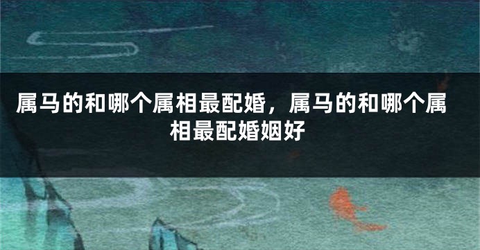 属马的和哪个属相最配婚，属马的和哪个属相最配婚姻好