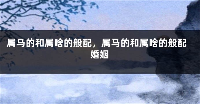 属马的和属啥的般配，属马的和属啥的般配婚姻