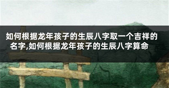 如何根据龙年孩子的生辰八字取一个吉祥的名字,如何根据龙年孩子的生辰八字算命