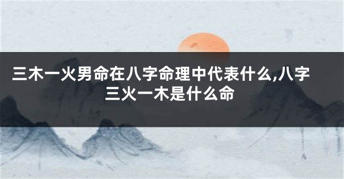 三木一火男命在八字命理中代表什么,八字三火一木是什么命