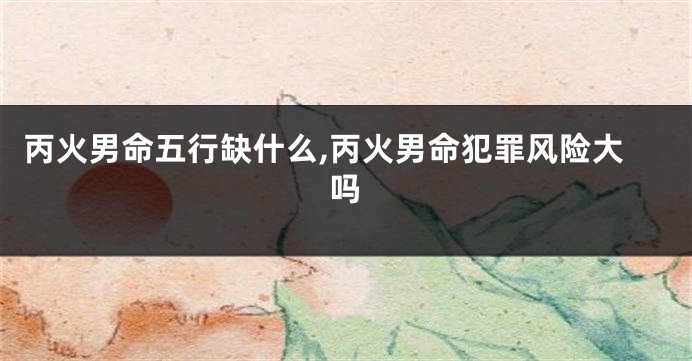 丙火男命五行缺什么,丙火男命犯罪风险大吗