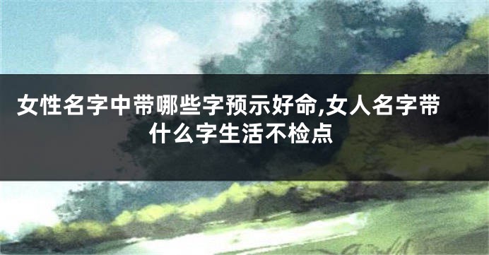 女性名字中带哪些字预示好命,女人名字带什么字生活不检点