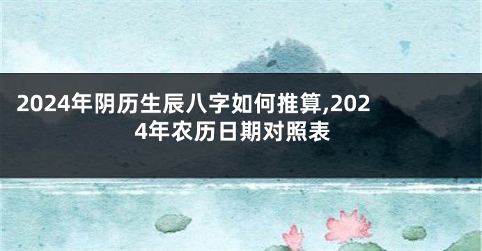 2024年阴历生辰八字如何推算,2024年农历日期对照表