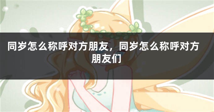 同岁怎么称呼对方朋友,同岁怎么称呼对方朋友们