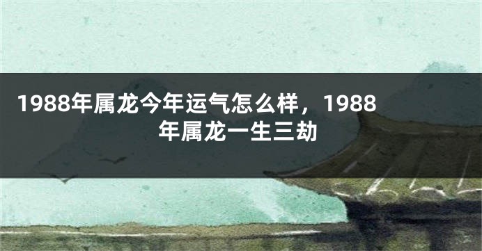 1988年属龙今年运气怎么样,1988年属龙一生三劫