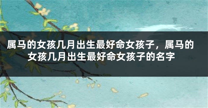 属马的女孩几月出生最好命女孩子，属马的女孩几月出生最好命女孩子的名字