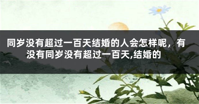 同岁没有超过一百天结婚的人会怎样呢，有没有同岁没有超过一百天,结婚的