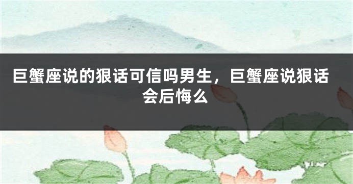 巨蟹座说的狠话可信吗男生，巨蟹座说狠话会后悔么