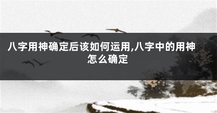 八字用神确定后该如何运用,八字中的用神怎么确定