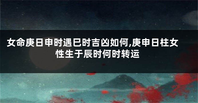 女命庚日申时遇巳时吉凶如何,庚申日柱女性生于辰时何时转运