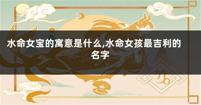 水命女宝的寓意是什么,水命女孩最吉利的名字
