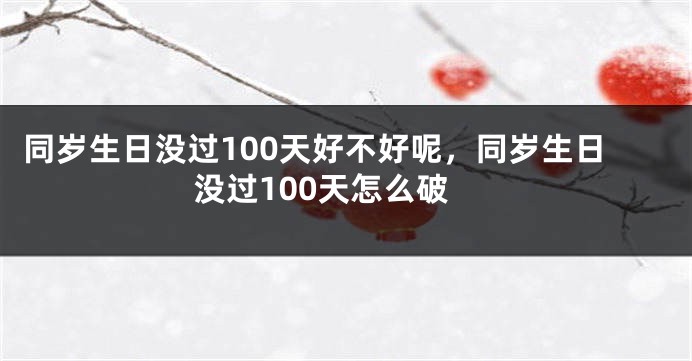 同岁生日没过100天好不好呢，同岁生日没过100天怎么破
