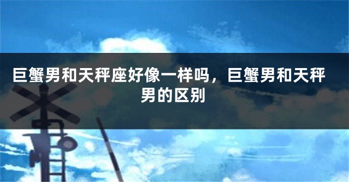 巨蟹男和天秤座好像一样吗，巨蟹男和天秤男的区别