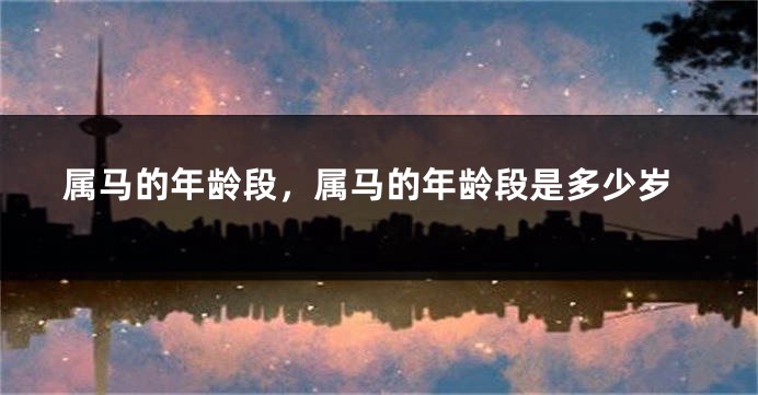 属马的年龄段,属马的年龄段是多少岁