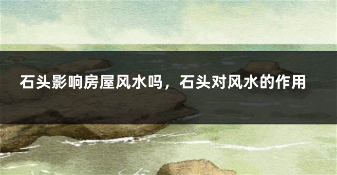 石头影响房屋风水吗，石头对风水的作用