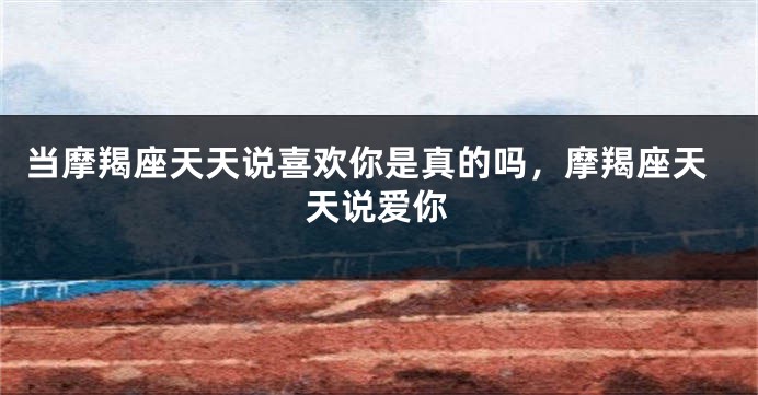 当摩羯座天天说喜欢你是真的吗，摩羯座天天说爱你