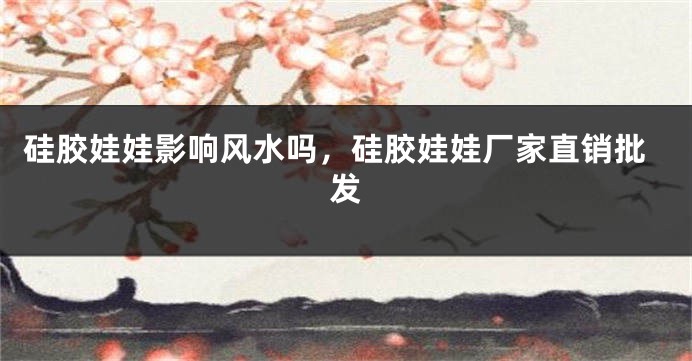 硅胶娃娃影响风水吗，硅胶娃娃厂家直销批发