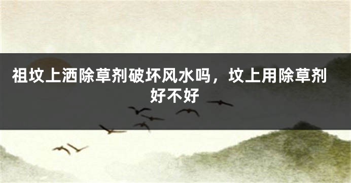 祖坟上洒除草剂破坏风水吗，坟上用除草剂好不好