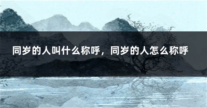 同岁的人叫什么称呼，同岁的人怎么称呼