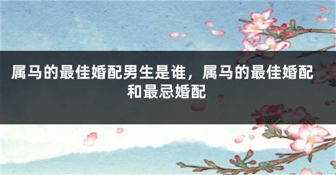 属马的最佳婚配男生是谁，属马的最佳婚配和最忌婚配