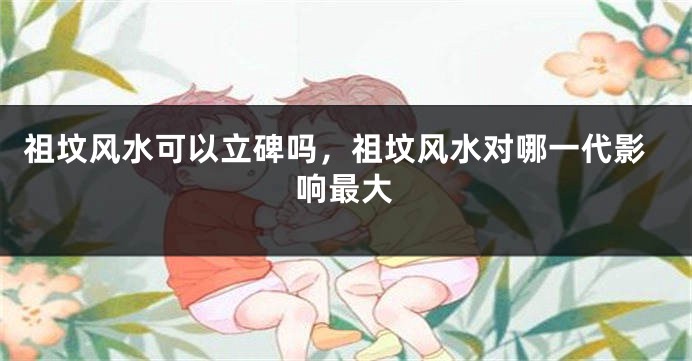 祖坟风水可以立碑吗,祖坟风水对哪一代影响最大