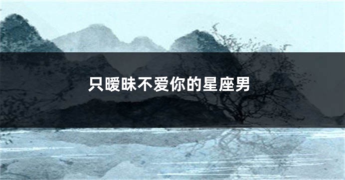 只暧昧不爱你的星座男