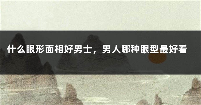 什么眼形面相好男士，男人哪种眼型最好看