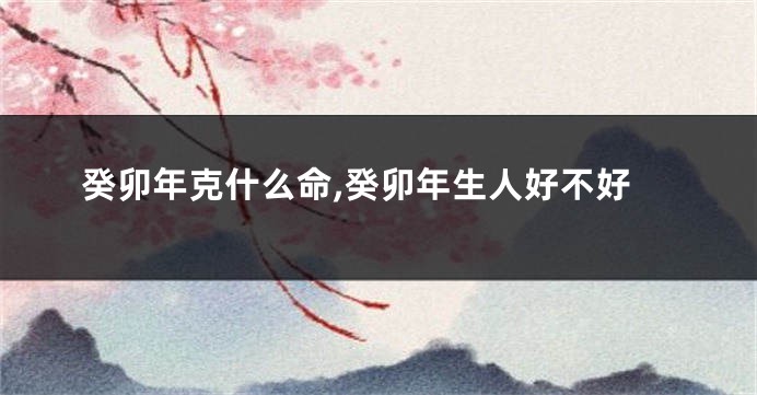 癸卯年克什么命,癸卯年生人好不好